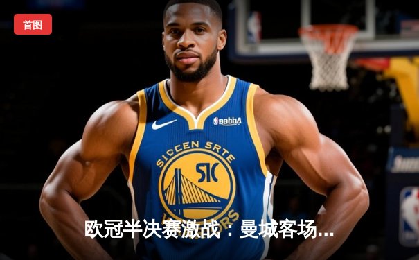 欧冠半决赛激战：曼城客场2-1逆转皇马，德布劳内绝杀闪耀伯纳乌