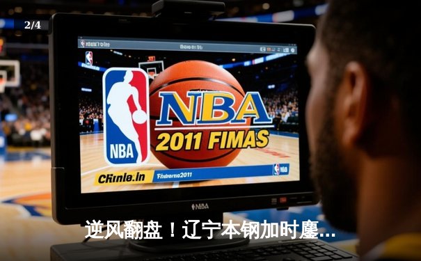 逆风翻盘！辽宁本钢加时鏖战力克广东东莞大益，赵继伟33分创赛季新高 - 2