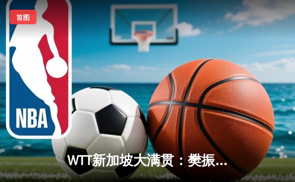 WTT新加坡大满贯：樊振东力克马龙卫冕男单冠军，国乒包揽五金彰显统治力