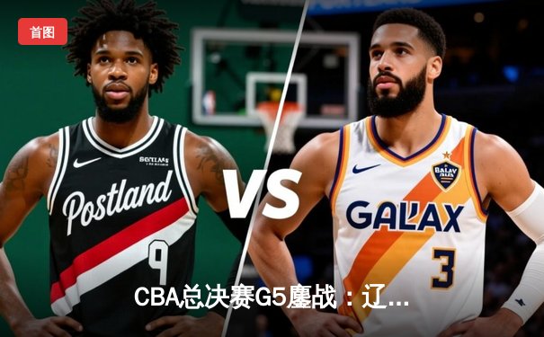CBA总决赛G5鏖战：辽宁逆转广东夺赛点，赵继伟关键三分定乾坤