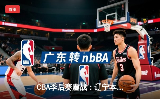 CBA季后赛鏖战：辽宁本钢逆转广东宏远，赵继伟关键三分锁定胜局