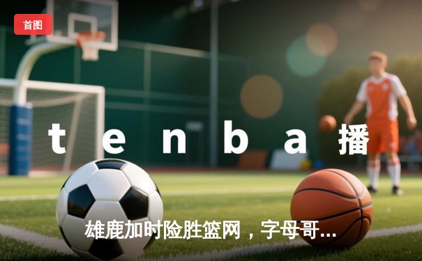 雄鹿加时险胜篮网，字母哥44分率队逆转，杜兰特空砍32分